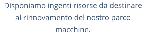 Disponiamo ingenti risorse da destinare al rinnovamento del nostro parco macchine.